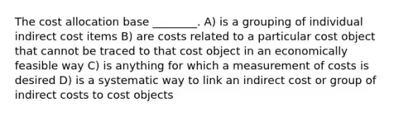 The cost allocation base ________. A) is a grouping of individual indirect cost items B) are costs related to a particular cost object that cannot be traced to that cost object in an economically feasible way C) is anything for which a measurement of costs is desired D) is a systematic way to link an indirect cost or group of indirect costs to cost objects