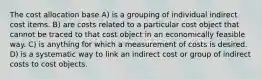 The cost allocation base A) is a grouping of individual indirect cost items. B) are costs related to a particular cost object that cannot be traced to that cost object in an economically feasible way. C) is anything for which a measurement of costs is desired. D) is a systematic way to link an indirect cost or group of indirect costs to cost objects.