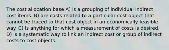 The cost allocation base A) is a grouping of individual indirect cost items. B) are costs related to a particular cost object that cannot be traced to that cost object in an economically feasible way. C) is anything for which a measurement of costs is desired. D) is a systematic way to link an indirect cost or group of indirect costs to cost objects.