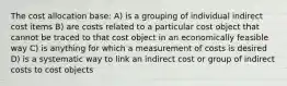 The cost allocation base: A) is a grouping of individual indirect cost items B) are costs related to a particular cost object that cannot be traced to that cost object in an economically feasible way C) is anything for which a measurement of costs is desired D) is a systematic way to link an indirect cost or group of indirect costs to cost objects