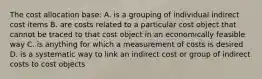 The cost allocation base: A. is a grouping of individual indirect cost items B. are costs related to a particular cost object that cannot be traced to that cost object in an economically feasible way C. is anything for which a measurement of costs is desired D. is a systematic way to link an indirect cost or group of indirect costs to cost objects