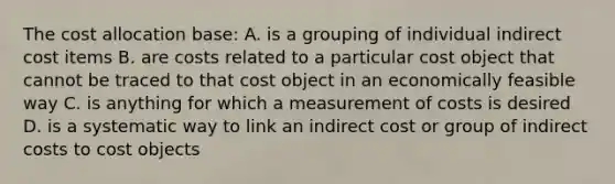 The cost allocation base: A. is a grouping of individual indirect cost items B. are costs related to a particular cost object that cannot be traced to that cost object in an economically feasible way C. is anything for which a measurement of costs is desired D. is a systematic way to link an indirect cost or group of indirect costs to cost objects