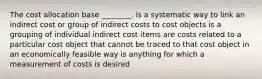 The cost allocation base ________. is a systematic way to link an indirect cost or group of indirect costs to cost objects is a grouping of individual indirect cost items are costs related to a particular cost object that cannot be traced to that cost object in an economically feasible way is anything for which a measurement of costs is desired