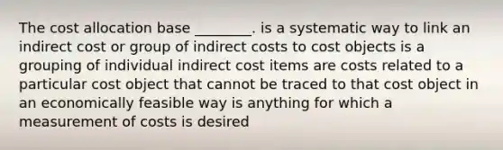 The cost allocation base ________. is a systematic way to link an indirect cost or group of indirect costs to cost objects is a grouping of individual indirect cost items are costs related to a particular cost object that cannot be traced to that cost object in an economically feasible way is anything for which a measurement of costs is desired