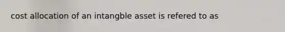 cost allocation of an intangble asset is refered to as