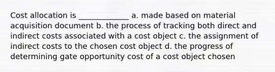 Cost allocation is _____________ a. made based on material acquisition document b. the process of tracking both direct and indirect costs associated with a cost object c. the assignment of indirect costs to the chosen cost object d. the progress of determining gate opportunity cost of a cost object chosen