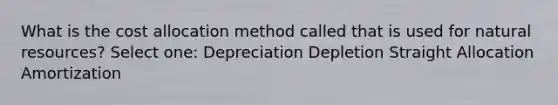 What is the cost allocation method called that is used for natural resources? Select one: Depreciation Depletion Straight Allocation Amortization