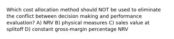 Which cost allocation method should NOT be used to eliminate the conflict between <a href='https://www.questionai.com/knowledge/kuI1pP196d-decision-making' class='anchor-knowledge'>decision making</a> and performance evaluation? A) NRV B) physical measures C) sales value at splitoff D) constant gross-margin percentage NRV