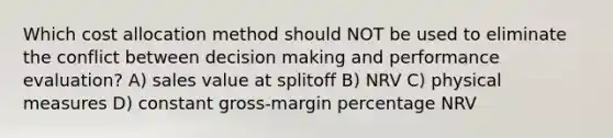 Which cost allocation method should NOT be used to eliminate the conflict between decision making and performance evaluation? A) sales value at splitoff B) NRV C) physical measures D) constant gross-margin percentage NRV