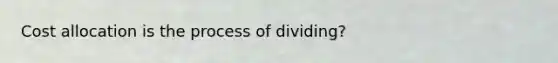 Cost allocation is the process of dividing?