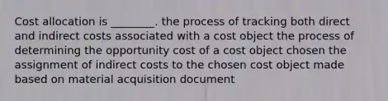 Cost allocation is ________. the process of tracking both direct and indirect costs associated with a cost object the process of determining the opportunity cost of a cost object chosen the assignment of indirect costs to the chosen cost object made based on material acquisition document