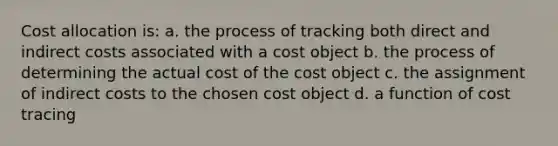 Cost allocation is: a. the process of tracking both direct and indirect costs associated with a cost object b. the process of determining the actual cost of the cost object c. the assignment of indirect costs to the chosen cost object d. a function of cost tracing