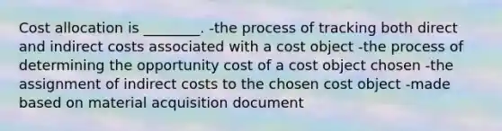 Cost allocation is ________. -the process of tracking both direct and indirect costs associated with a cost object -the process of determining the opportunity cost of a cost object chosen -the assignment of indirect costs to the chosen cost object -made based on material acquisition document