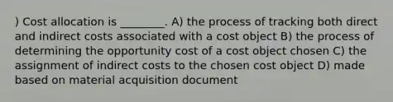 ) Cost allocation is ________. A) the process of tracking both direct and indirect costs associated with a cost object B) the process of determining the opportunity cost of a cost object chosen C) the assignment of indirect costs to the chosen cost object D) made based on material acquisition document