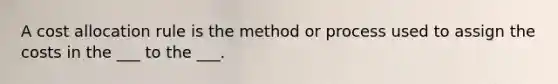 A cost allocation rule is the method or process used to assign the costs in the ___ to the ___.