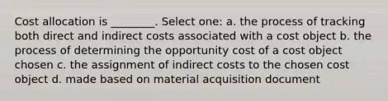 Cost allocation is ________. Select one: a. the process of tracking both direct and indirect costs associated with a cost object b. the process of determining the opportunity cost of a cost object chosen c. the assignment of indirect costs to the chosen cost object d. made based on material acquisition document