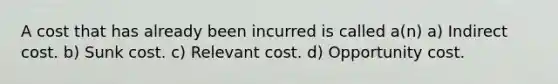 A cost that has already been incurred is called a(n) a) Indirect cost. b) Sunk cost. c) Relevant cost. d) Opportunity cost.