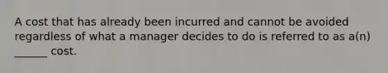 A cost that has already been incurred and cannot be avoided regardless of what a manager decides to do is referred to as a(n) ______ cost.