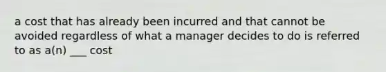 a cost that has already been incurred and that cannot be avoided regardless of what a manager decides to do is referred to as a(n) ___ cost