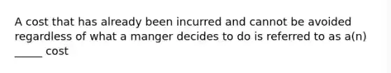 A cost that has already been incurred and cannot be avoided regardless of what a manger decides to do is referred to as a(n) _____ cost