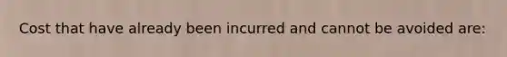 Cost that have already been incurred and cannot be avoided are: