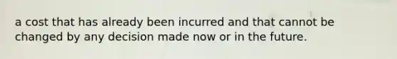 a cost that has already been incurred and that cannot be changed by any decision made now or in the future.