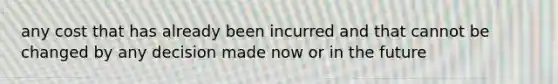 any cost that has already been incurred and that cannot be changed by any decision made now or in the future