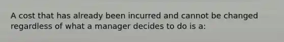 A cost that has already been incurred and cannot be changed regardless of what a manager decides to do is a: