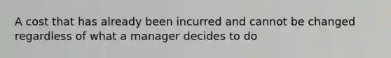 A cost that has already been incurred and cannot be changed regardless of what a manager decides to do