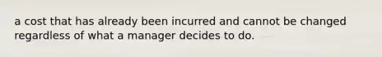 a cost that has already been incurred and cannot be changed regardless of what a manager decides to do.