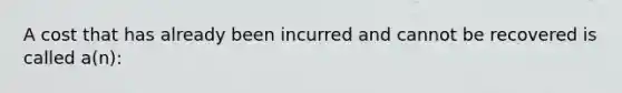 A cost that has already been incurred and cannot be recovered is called a(n):