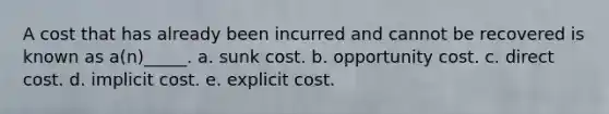 A cost that has already been incurred and cannot be recovered is known as a(n)_____. a. sunk cost. b. opportunity cost. c. direct cost. d. implicit cost. e. explicit cost.