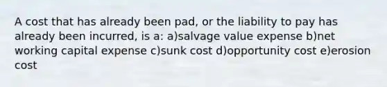 A cost that has already been pad, or the liability to pay has already been incurred, is a: a)salvage value expense b)net working capital expense c)sunk cost d)opportunity cost e)erosion cost