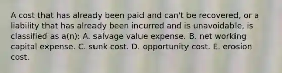 A cost that has already been paid and can't be recovered, or a liability that has already been incurred and is unavoidable, is classified as a(n): A. salvage value expense. B. net working capital expense. C. sunk cost. D. opportunity cost. E. erosion cost.