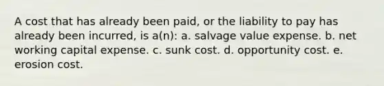 A cost that has already been paid, or the liability to pay has already been incurred, is a(n): a. salvage value expense. b. net working capital expense. c. sunk cost. d. opportunity cost. e. erosion cost.