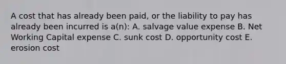 A cost that has already been paid, or the liability to pay has already been incurred is a(n): A. salvage value expense B. Net Working Capital expense C. sunk cost D. opportunity cost E. erosion cost