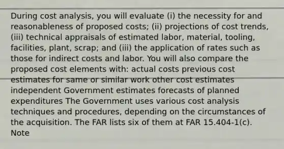 During cost analysis, you will evaluate (i) the necessity for and reasonableness of proposed costs; (ii) projections of cost trends, (iii) technical appraisals of estimated labor, material, tooling, facilities, plant, scrap; and (iii) the application of rates such as those for indirect costs and labor. You will also compare the proposed cost elements with: actual costs previous cost estimates for same or similar work other cost estimates independent Government estimates forecasts of planned expenditures The Government uses various cost analysis techniques and procedures, depending on the circumstances of the acquisition. The FAR lists six of them at FAR 15.404-1(c). Note