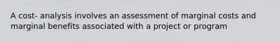 A cost- analysis involves an assessment of marginal costs and marginal benefits associated with a project or program