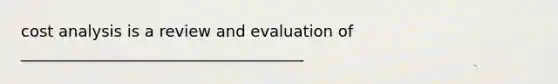 cost analysis is a review and evaluation of ____________________________________