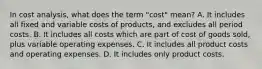 In cost analysis, what does the term "cost" mean? A. It includes all fixed and variable costs of products, and excludes all period costs. B. It includes all costs which are part of cost of goods sold, plus variable operating expenses. C. It includes all product costs and operating expenses. D. It includes only product costs.