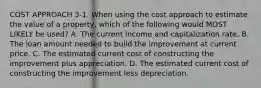 COST APPROACH 3-1. When using the cost approach to estimate the value of a property, which of the following would MOST LIKELY be used? A. The current income and capitalization rate. B. The loan amount needed to build the improvement at current price. C. The estimated current cost of constructing the improvement plus appreciation. D. The estimated current cost of constructing the improvement less depreciation.