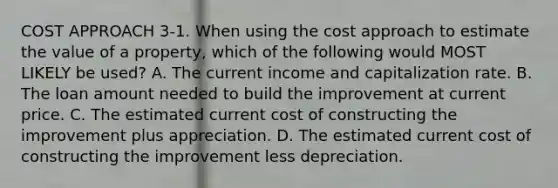 COST APPROACH 3-1. When using the cost approach to estimate the value of a property, which of the following would MOST LIKELY be used? A. The current income and capitalization rate. B. The loan amount needed to build the improvement at current price. C. The estimated current cost of constructing the improvement plus appreciation. D. The estimated current cost of constructing the improvement less depreciation.