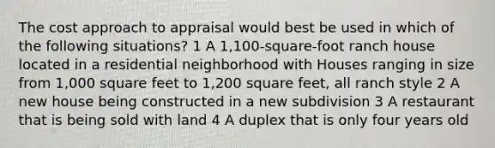 The cost approach to appraisal would best be used in which of the following situations? 1 A 1,100-square-foot ranch house located in a residential neighborhood with Houses ranging in size from 1,000 square feet to 1,200 square feet, all ranch style 2 A new house being constructed in a new subdivision 3 A restaurant that is being sold with land 4 A duplex that is only four years old