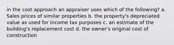 in the cost approach an appraiser uses which of the following? a. Sales prices of similar properties b. the property's depreciated value as used for income tax purposes c. an estimate of the building's replacement cost d. the owner's original cost of construction