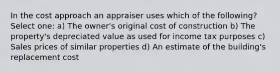 In the cost approach an appraiser uses which of the following? Select one: a) The owner's original cost of construction b) The property's depreciated value as used for income tax purposes c) Sales prices of similar properties d) An estimate of the building's replacement cost