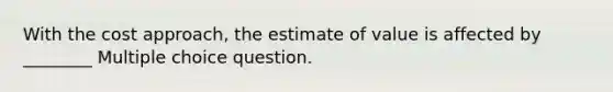 With the cost approach, the estimate of value is affected by ________ Multiple choice question.