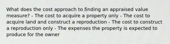 What does the cost approach to finding an appraised value measure? - The cost to acquire a property only - The cost to acquire land and construct a reproduction - The cost to construct a reproduction only - The expenses the property is expected to produce for the owner