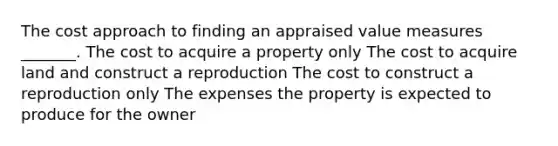 The cost approach to finding an appraised value measures _______. The cost to acquire a property only The cost to acquire land and construct a reproduction The cost to construct a reproduction only The expenses the property is expected to produce for the owner