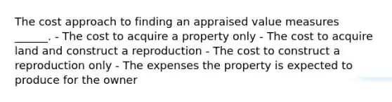 The cost approach to finding an appraised value measures ______. - The cost to acquire a property only - The cost to acquire land and construct a reproduction - The cost to construct a reproduction only - The expenses the property is expected to produce for the owner