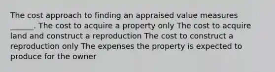 The cost approach to finding an appraised value measures ______. The cost to acquire a property only The cost to acquire land and construct a reproduction The cost to construct a reproduction only The expenses the property is expected to produce for the owner